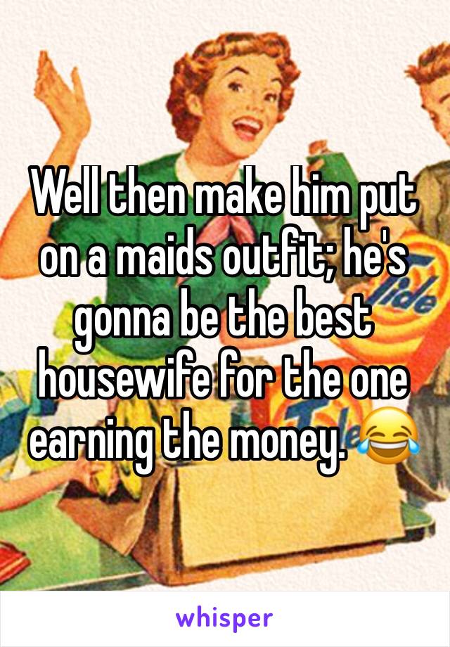 Well then make him put on a maids outfit; he's gonna be the best housewife for the one earning the money. 😂