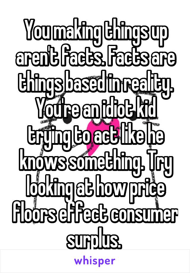 You making things up aren't facts. Facts are things based in reality. You're an idiot kid trying to act like he knows something. Try looking at how price floors effect consumer surplus. 