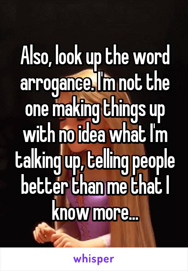 Also, look up the word arrogance. I'm not the one making things up with no idea what I'm talking up, telling people better than me that I know more...