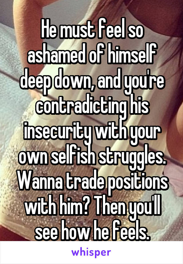 He must feel so ashamed of himself deep down, and you're contradicting his insecurity with your own selfish struggles. Wanna trade positions with him? Then you'll see how he feels.