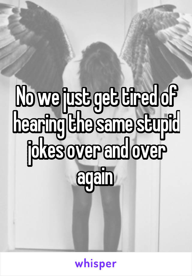 No we just get tired of hearing the same stupid jokes over and over again 