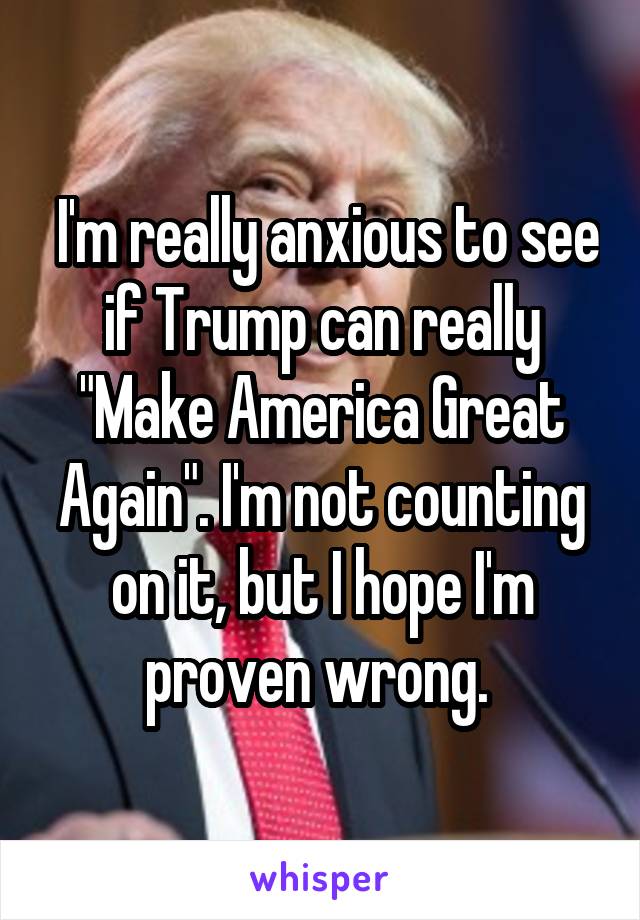  I'm really anxious to see if Trump can really "Make America Great Again". I'm not counting on it, but I hope I'm proven wrong. 