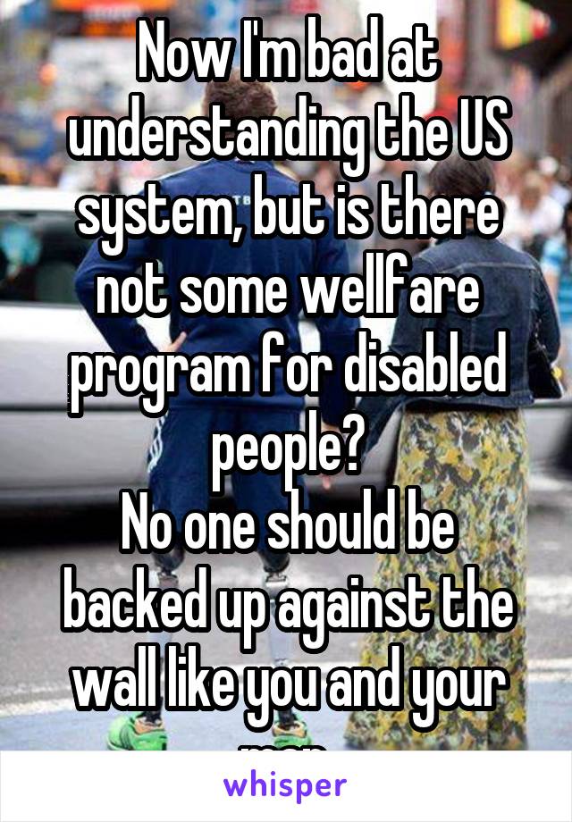 Now I'm bad at understanding the US system, but is there not some wellfare program for disabled people?
No one should be backed up against the wall like you and your man 