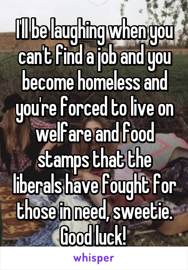I'll be laughing when you can't find a job and you become homeless and you're forced to live on welfare and food stamps that the liberals have fought for those in need, sweetie. Good luck! 