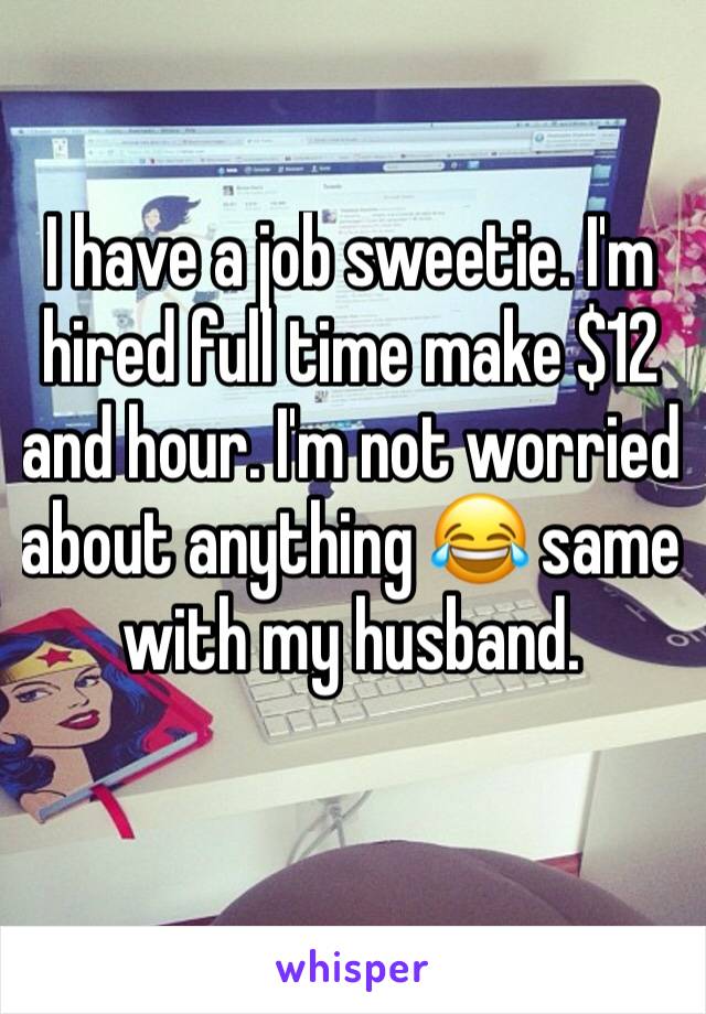 I have a job sweetie. I'm hired full time make $12 and hour. I'm not worried about anything 😂 same with my husband. 