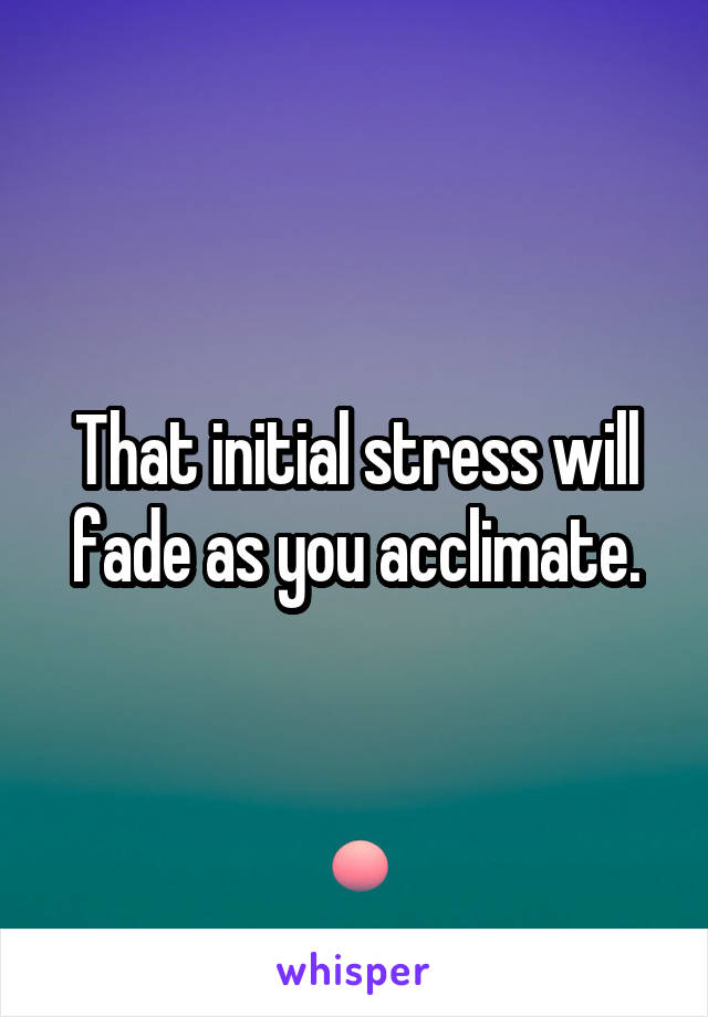 That initial stress will fade as you acclimate.