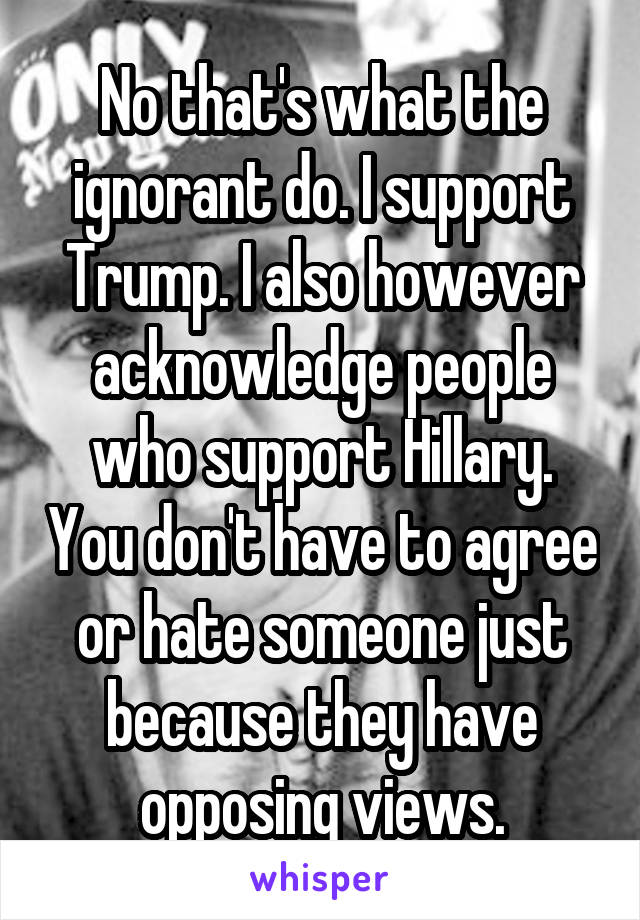 No that's what the ignorant do. I support Trump. I also however acknowledge people who support Hillary. You don't have to agree or hate someone just because they have opposing views.