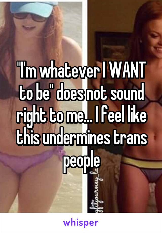 "I'm whatever I WANT to be" does not sound right to me... I feel like this undermines trans people