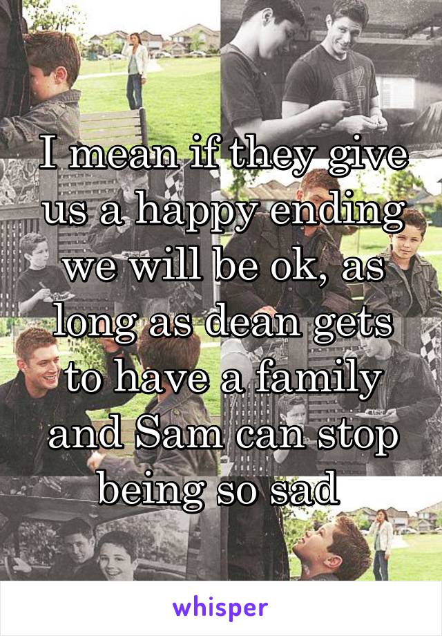 I mean if they give us a happy ending we will be ok, as long as dean gets to have a family and Sam can stop being so sad 