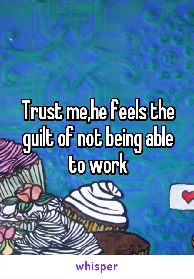 Trust me,he feels the guilt of not being able to work
