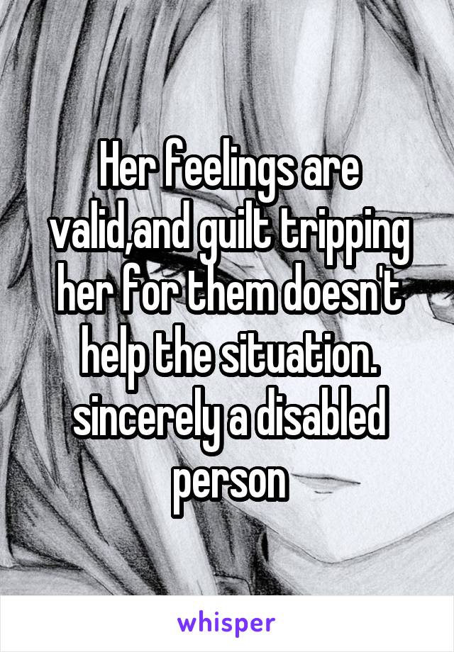 Her feelings are valid,and guilt tripping her for them doesn't help the situation. sincerely a disabled person