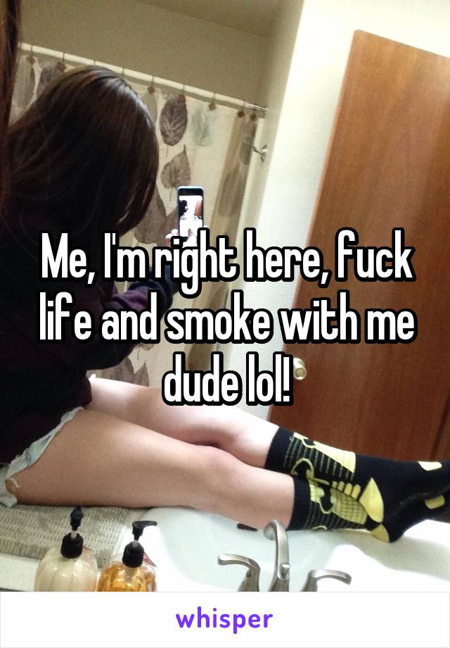 Me, I'm right here, fuck life and smoke with me dude lol!