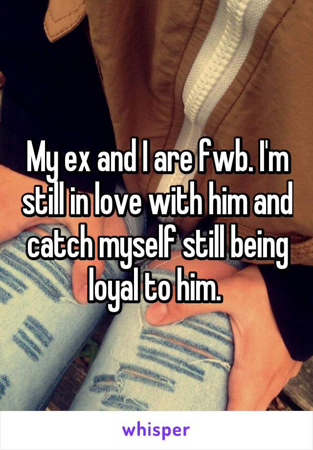My ex and I are fwb. I'm still in love with him and catch myself still being loyal to him. 