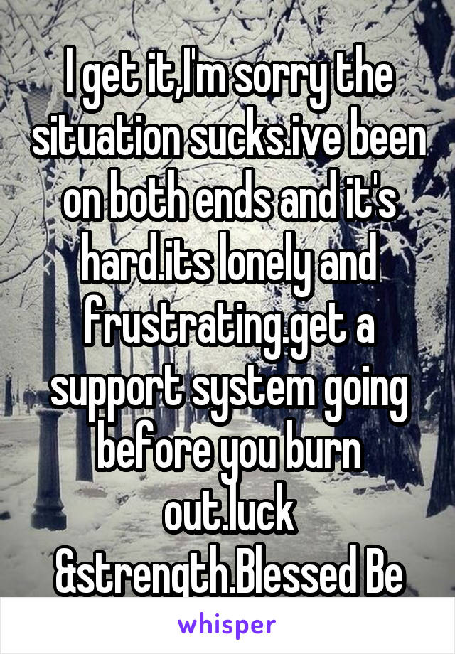 I get it,I'm sorry the situation sucks.ive been on both ends and it's hard.its lonely and frustrating.get a support system going before you burn out.luck &strength.Blessed Be