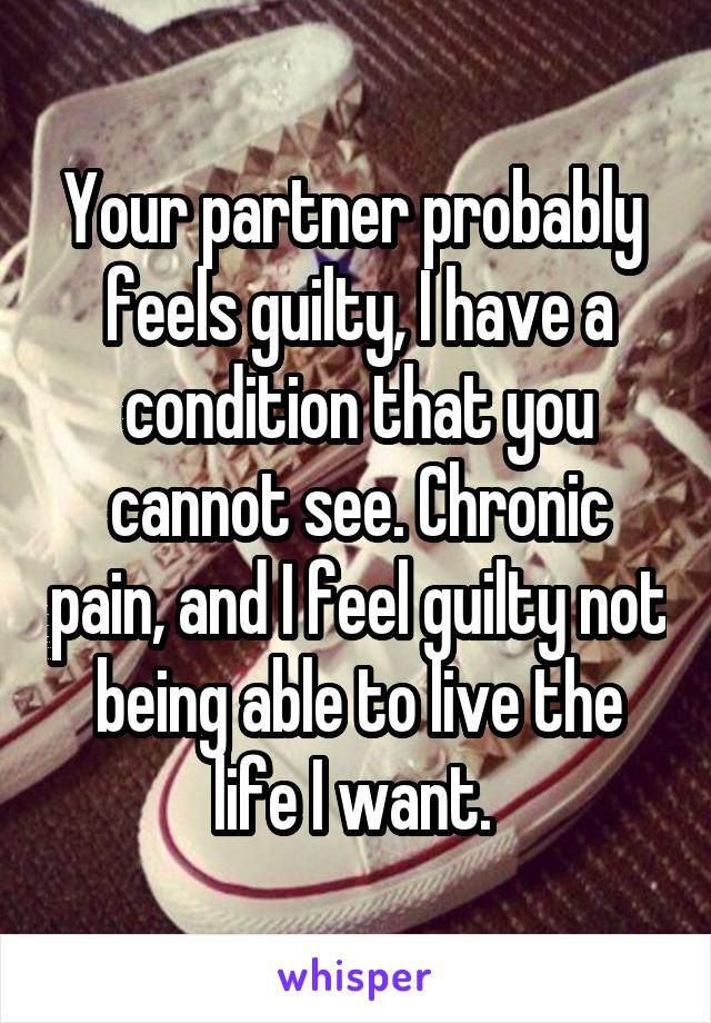 Your partner probably  feels guilty, I have a condition that you cannot see. Chronic pain, and I feel guilty not being able to live the life I want. 