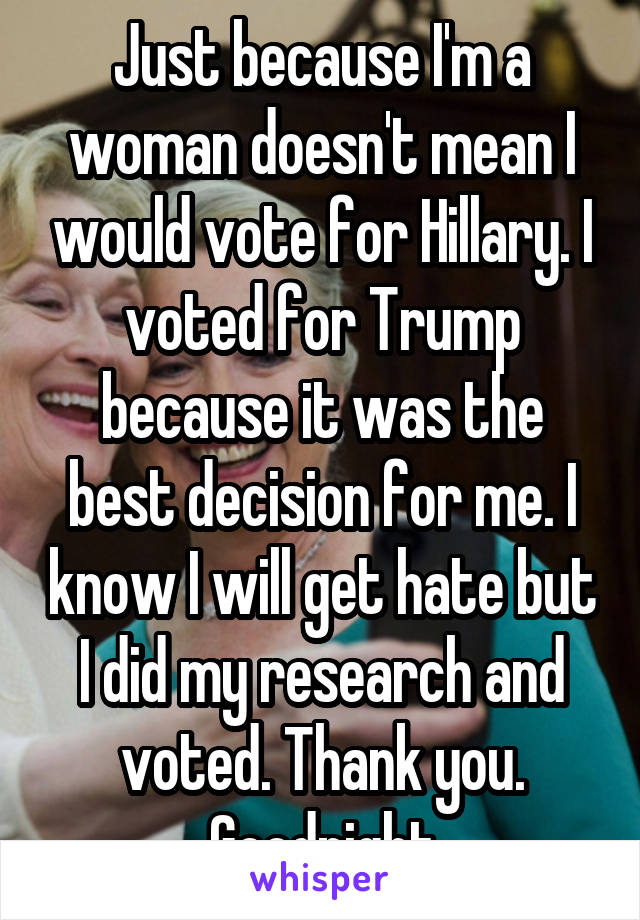 Just because I'm a woman doesn't mean I would vote for Hillary. I voted for Trump because it was the best decision for me. I know I will get hate but I did my research and voted. Thank you. Goodnight