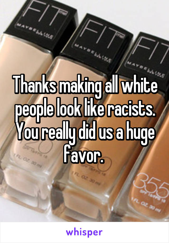 Thanks making all white people look like racists. You really did us a huge favor. 