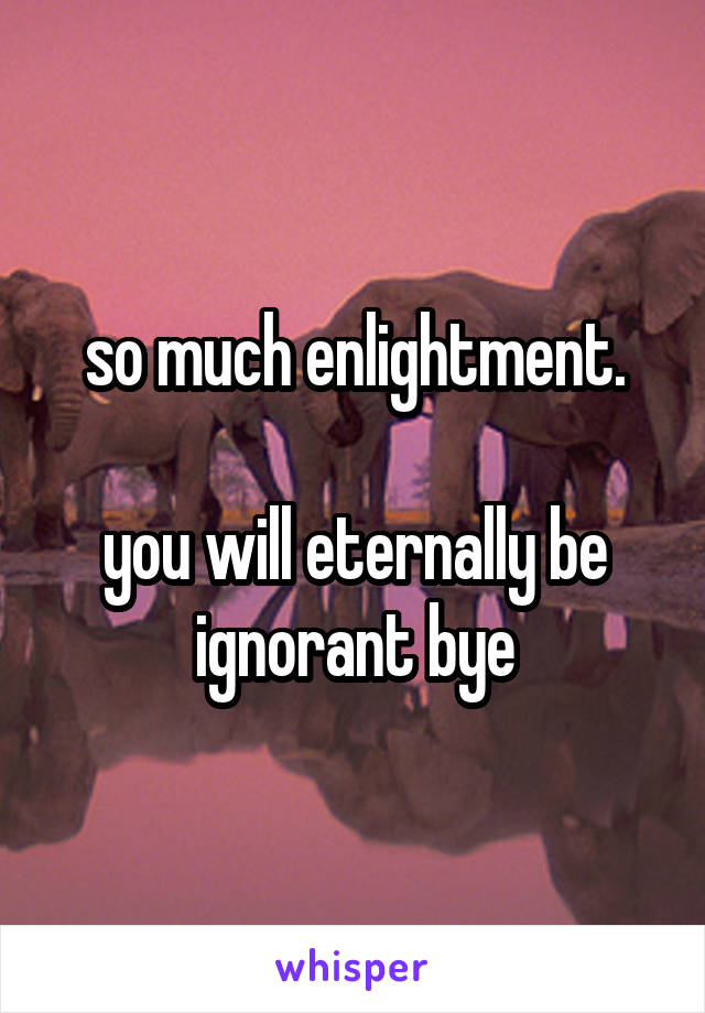 so much enlightment.

you will eternally be ignorant bye