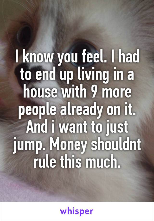 I know you feel. I had to end up living in a house with 9 more people already on it. And i want to just jump. Money shouldnt rule this much.