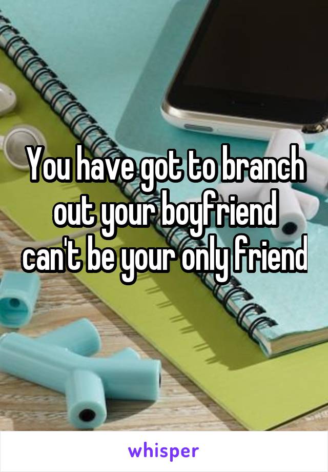 You have got to branch out your boyfriend can't be your only friend 