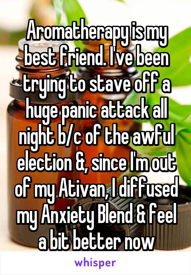 Aromatherapy is my best friend. I've been trying to stave off a huge panic attack all night b/c of the awful election &, since I'm out of my Ativan, I diffused my Anxiety Blend & feel a bit better now