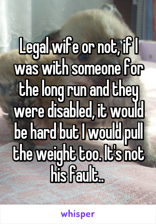 Legal wife or not, if I was with someone for the long run and they were disabled, it would be hard but I would pull the weight too. It's not his fault.. 