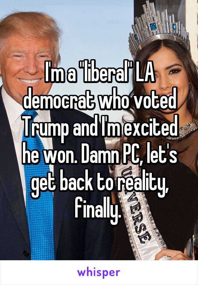 I'm a "liberal" LA democrat who voted Trump and I'm excited he won. Damn PC, let's get back to reality, finally. 