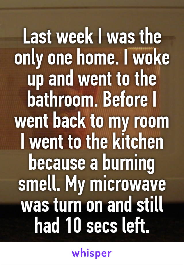Last week I was the only one home. I woke up and went to the bathroom. Before I went back to my room I went to the kitchen because a burning smell. My microwave was turn on and still had 10 secs left.