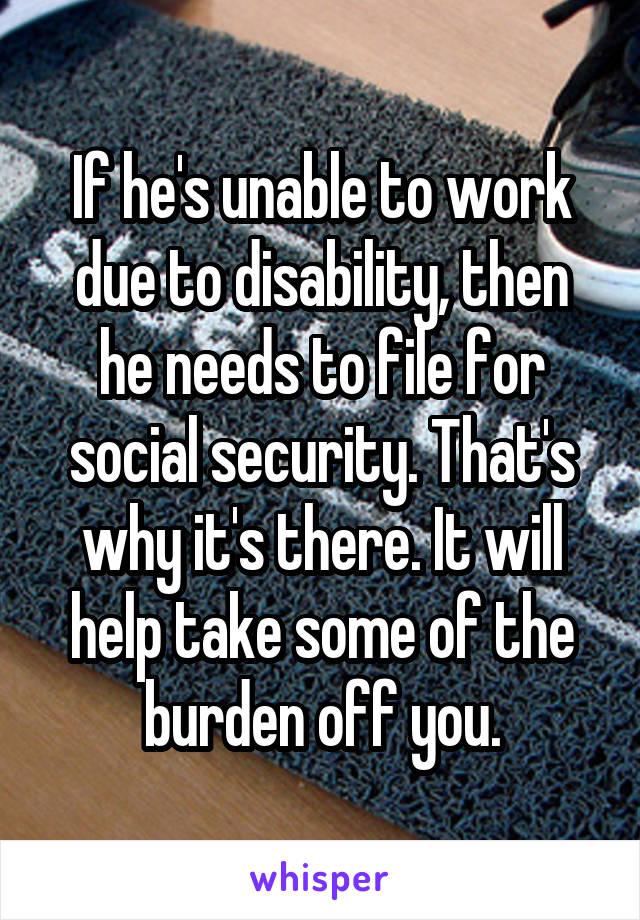 If he's unable to work due to disability, then he needs to file for social security. That's why it's there. It will help take some of the burden off you.