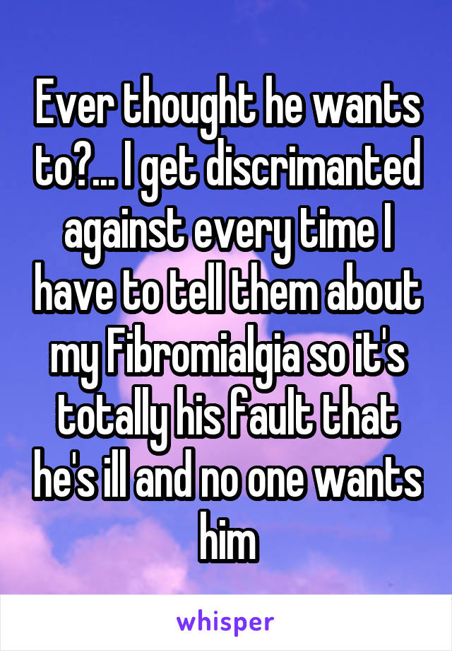 Ever thought he wants to?... I get discrimanted against every time I have to tell them about my Fibromialgia so it's totally his fault that he's ill and no one wants him