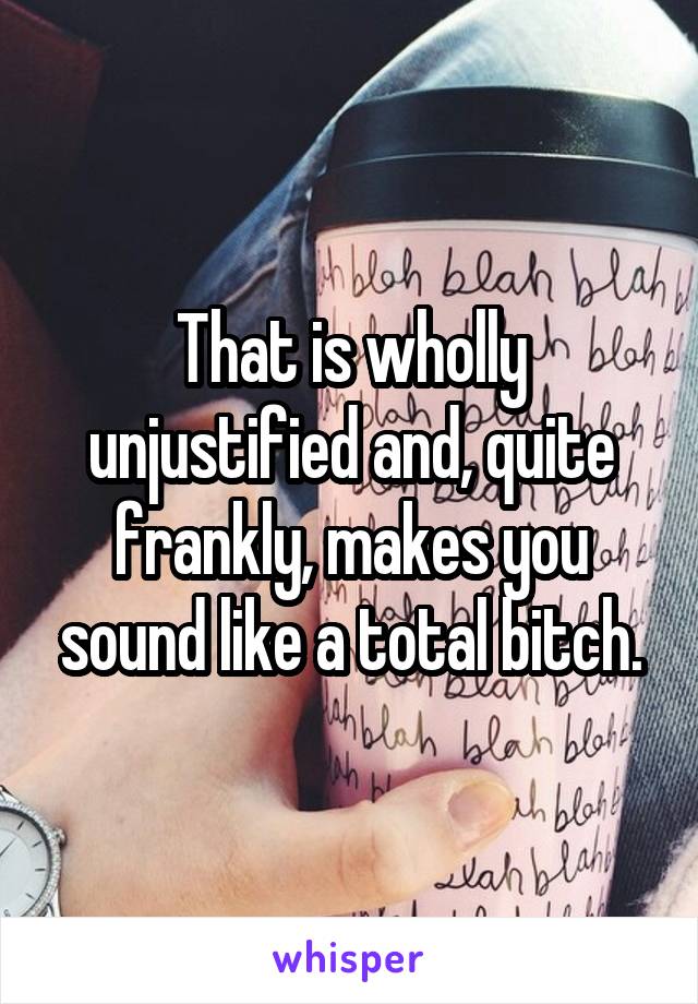 That is wholly unjustified and, quite frankly, makes you sound like a total bitch.