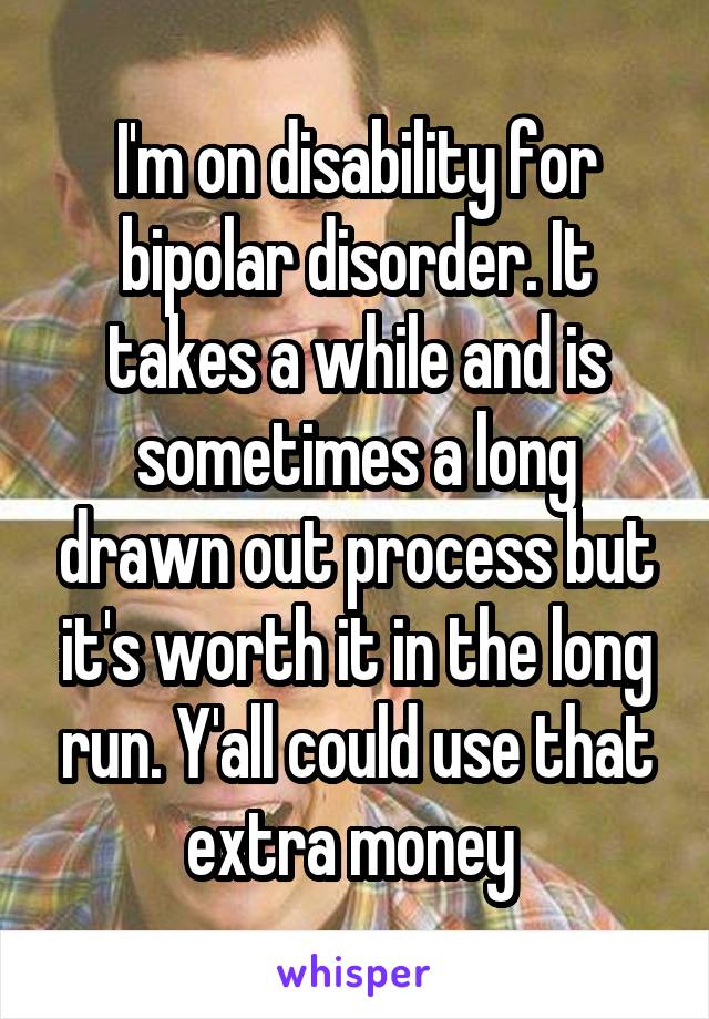 I'm on disability for bipolar disorder. It takes a while and is sometimes a long drawn out process but it's worth it in the long run. Y'all could use that extra money 
