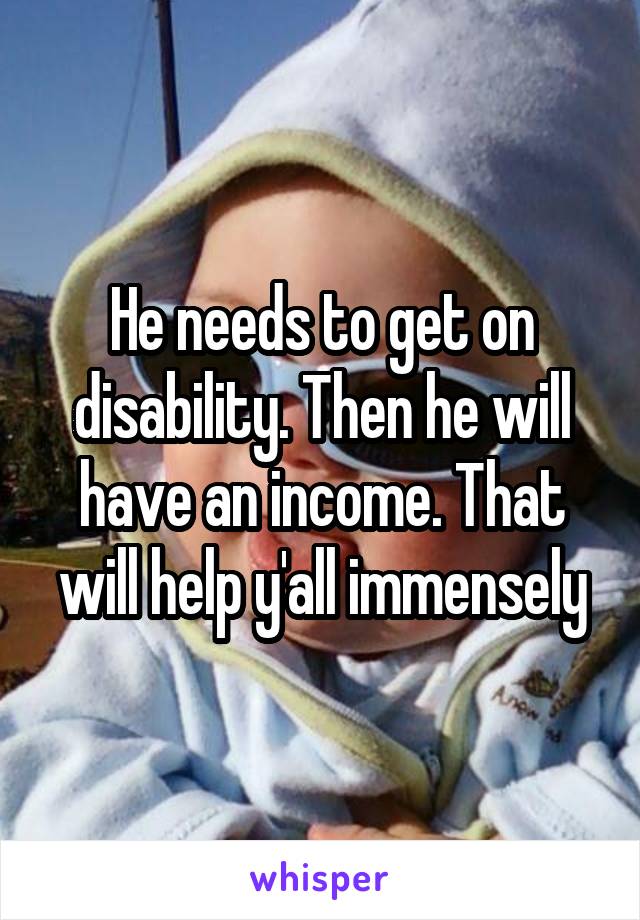 He needs to get on disability. Then he will have an income. That will help y'all immensely