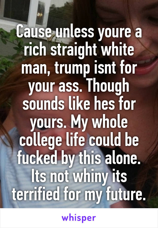 Cause unless youre a rich straight white man, trump isnt for your ass. Though sounds like hes for yours. My whole college life could be fucked by this alone. Its not whiny its terrified for my future.