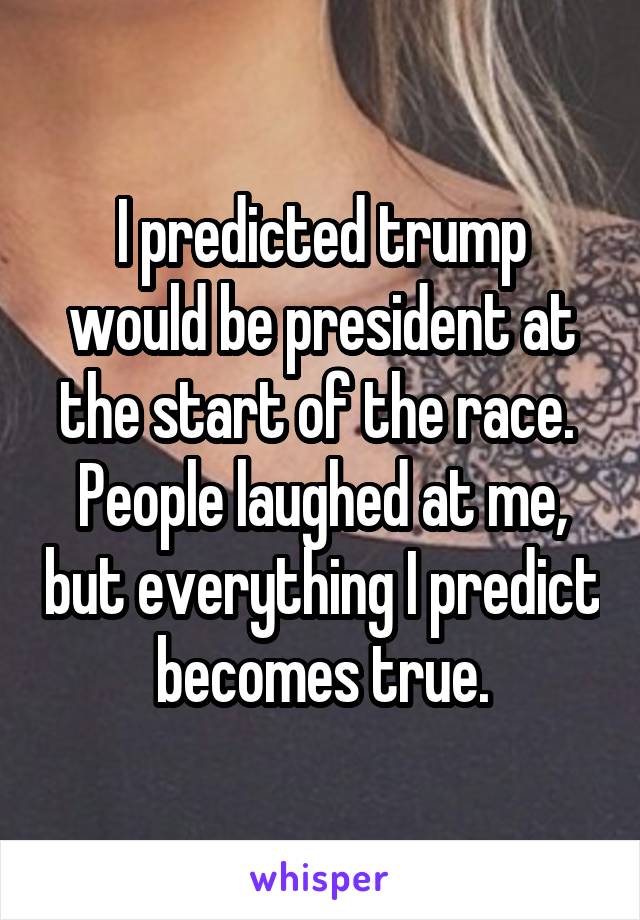 I predicted trump would be president at the start of the race. 
People laughed at me, but everything I predict becomes true.