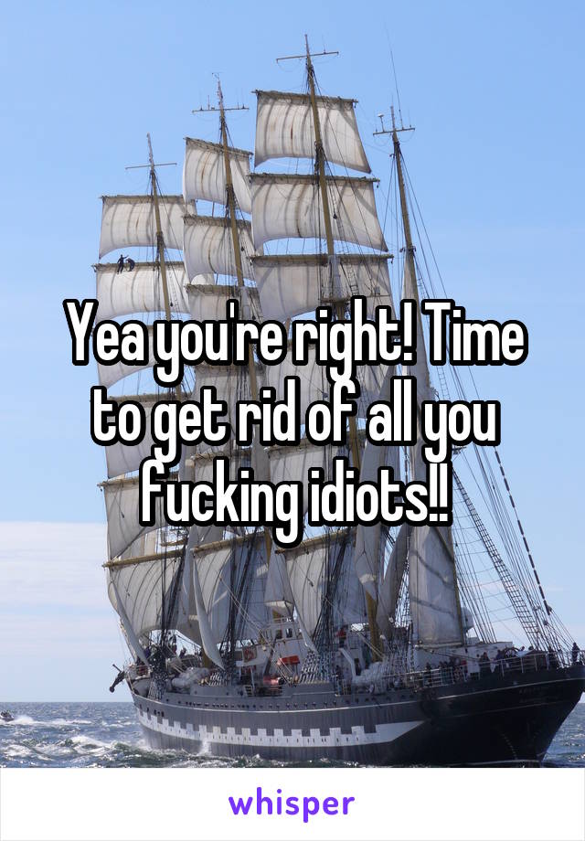 Yea you're right! Time to get rid of all you fucking idiots!!