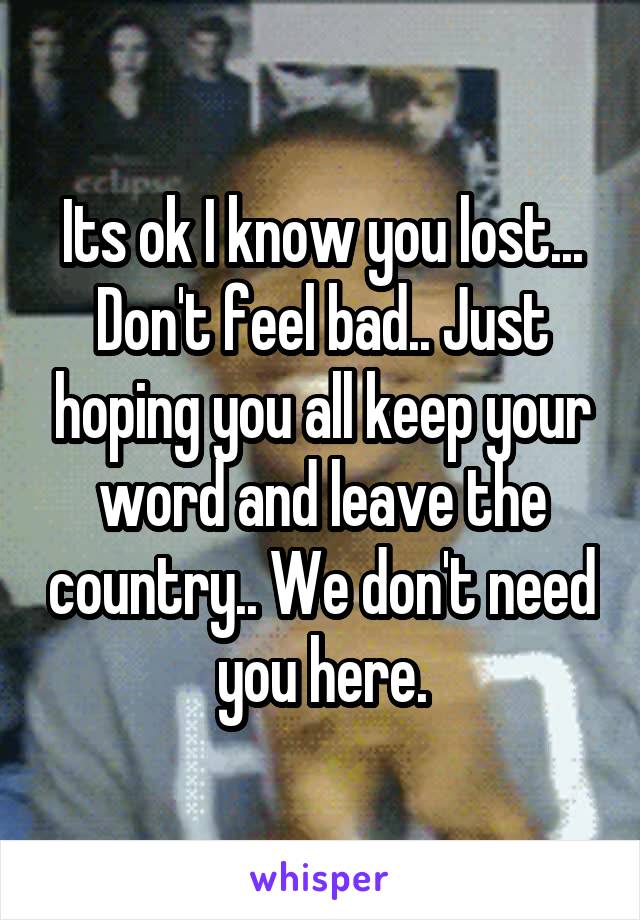 Its ok I know you lost... Don't feel bad.. Just hoping you all keep your word and leave the country.. We don't need you here.