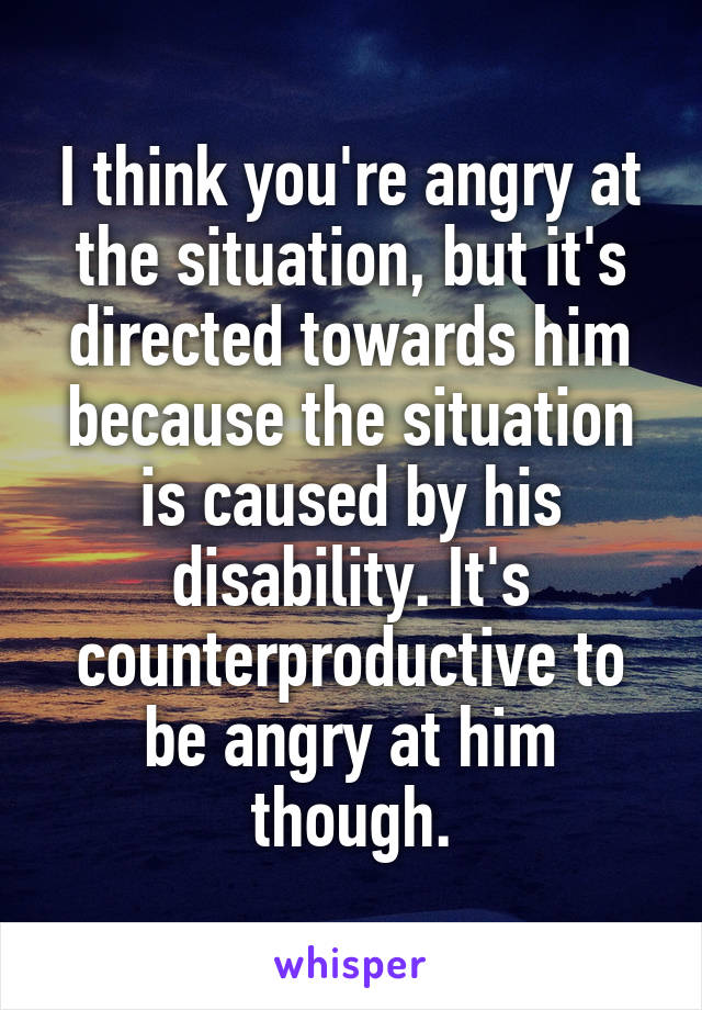 I think you're angry at the situation, but it's directed towards him because the situation is caused by his disability. It's counterproductive to be angry at him though.