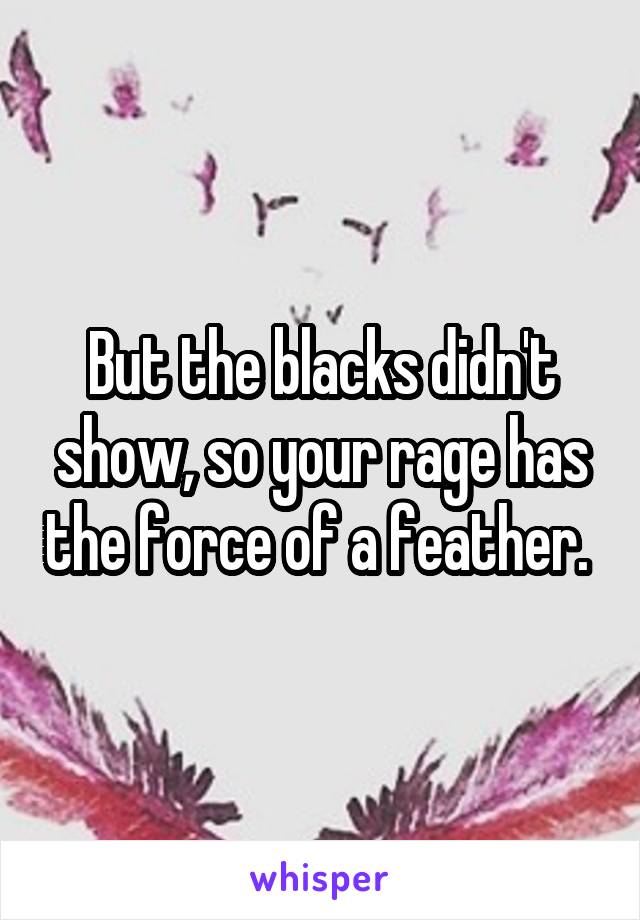 But the blacks didn't show, so your rage has the force of a feather. 