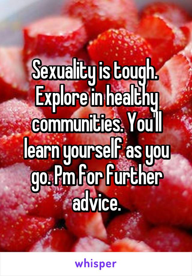 Sexuality is tough.  Explore in healthy communities. You'll learn yourself as you go. Pm for further advice.