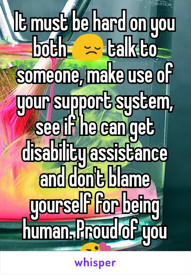 It must be hard on you both 😔 talk to someone, make use of your support system, see if he can get disability assistance and don't blame yourself for being human. Proud of you 😘