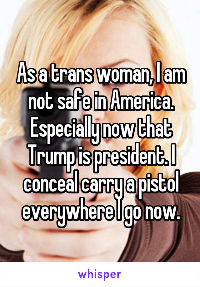 As a trans woman, I am not safe in America. Especially now that Trump is president. I conceal carry a pistol everywhere I go now.