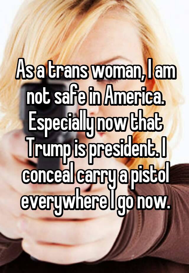 As a trans woman, I am not safe in America. Especially now that Trump is president. I conceal carry a pistol everywhere I go now.