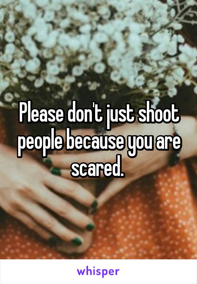 Please don't just shoot people because you are scared. 