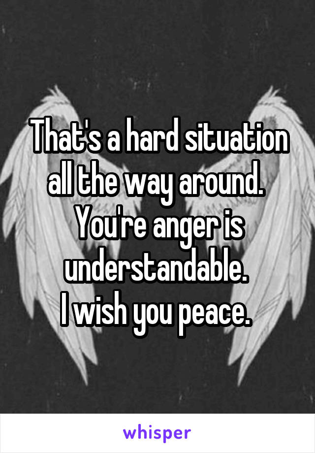 That's a hard situation all the way around. 
You're anger is understandable. 
I wish you peace. 
