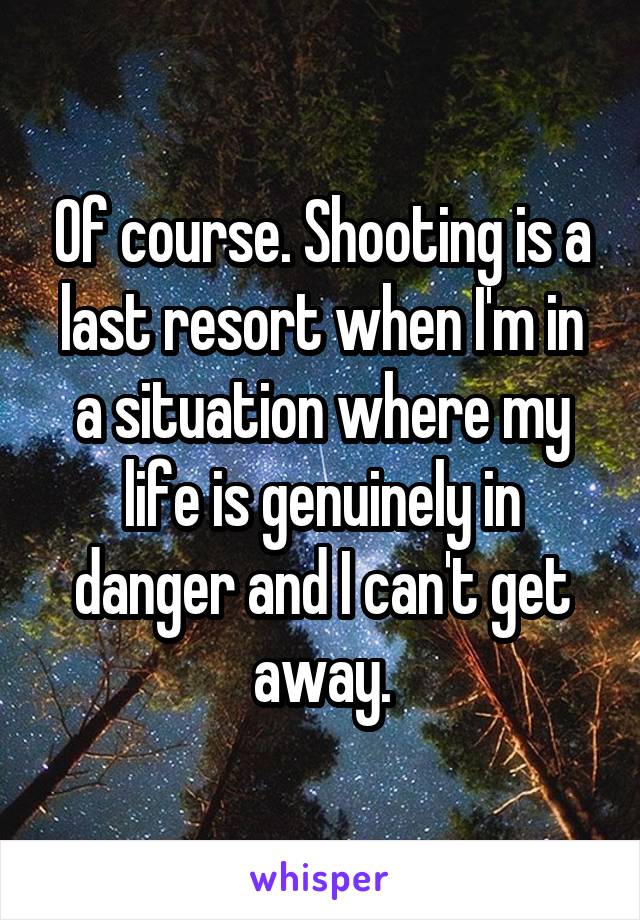 Of course. Shooting is a last resort when I'm in a situation where my life is genuinely in danger and I can't get away.