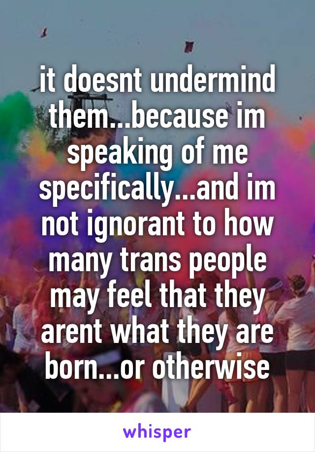 it doesnt undermind them...because im speaking of me specifically...and im not ignorant to how many trans people may feel that they arent what they are born...or otherwise