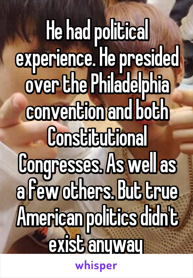 He had political experience. He presided over the Philadelphia convention and both Constitutional Congresses. As well as a few others. But true American politics didn't exist anyway 