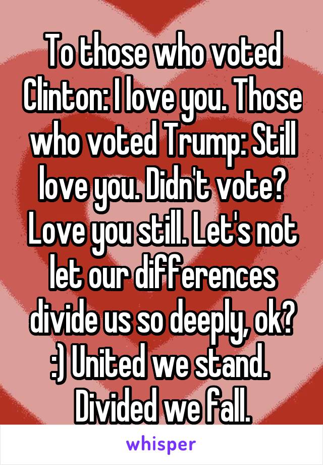 To those who voted Clinton: I love you. Those who voted Trump: Still love you. Didn't vote? Love you still. Let's not let our differences divide us so deeply, ok? :) United we stand.  Divided we fall.