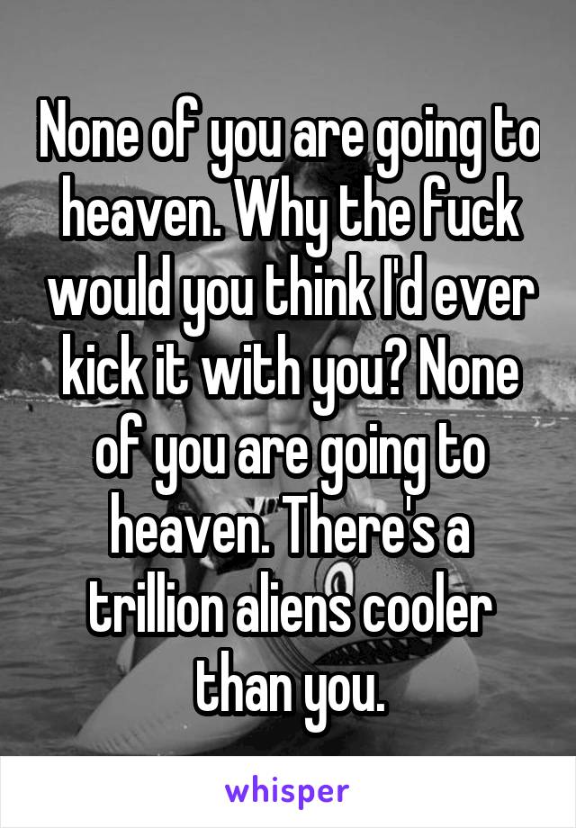 None of you are going to heaven. Why the fuck would you think I'd ever kick it with you? None of you are going to heaven. There's a trillion aliens cooler than you.